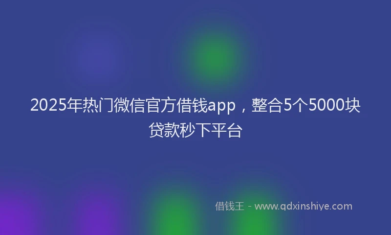 2025年热门微信官方借钱app，整合5个5000块贷款秒下平台