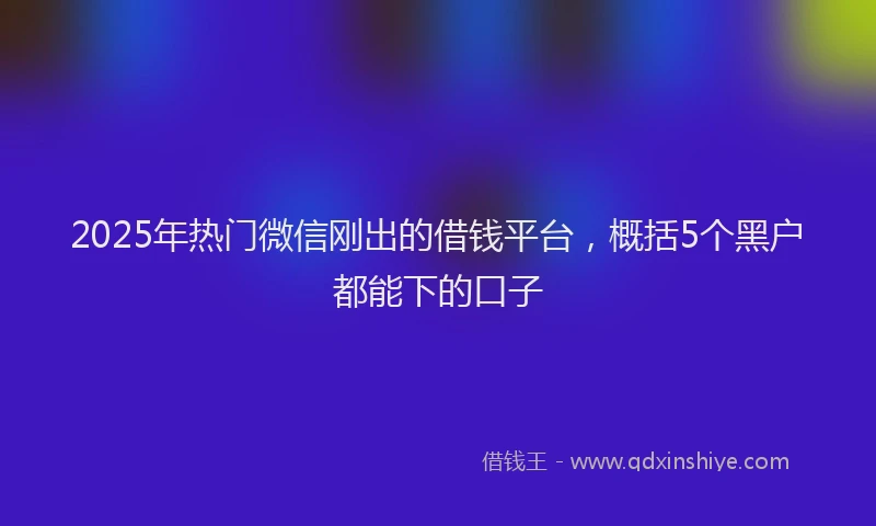 2025年热门微信刚出的借钱平台，概括5个黑户都能下的口子
