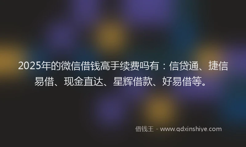2025年的微信借钱高手续费吗有：信贷通、捷信易借、现金直达、星辉借款、好易借等。