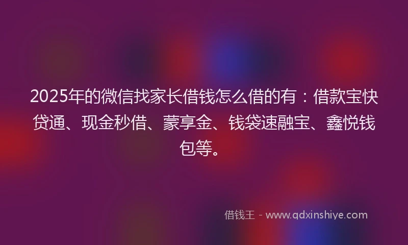 2025年的微信找家长借钱怎么借的有：借款宝快贷通、现金秒借、蒙享金、钱袋速融宝、鑫悦钱包等。