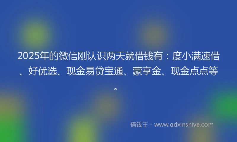 2025年的微信刚认识两天就借钱有：度小满速借、好优选、现金易贷宝通、蒙享金、现金点点等。