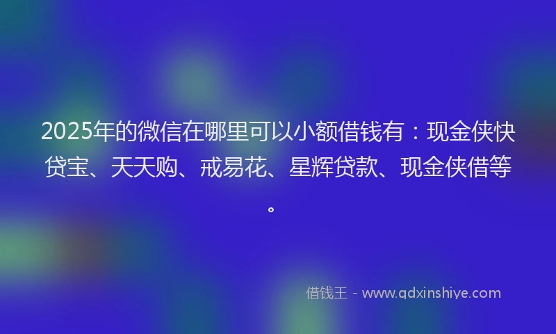 2025年的微信在哪里可以小额借钱有：现金侠快贷宝、天天购、戒易花、星辉贷款、现金侠借等。