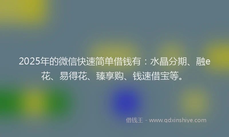 2025年的微信快速简单借钱有：水晶分期、融e花、易得花、臻享购、钱速借宝等。