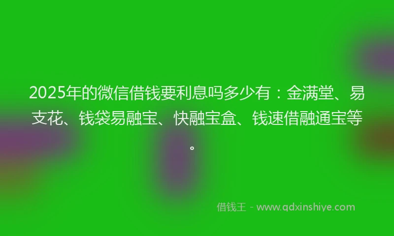 2025年的微信借钱要利息吗多少有：金满堂、易支花、钱袋易融宝、快融宝盒、钱速借融通宝等。