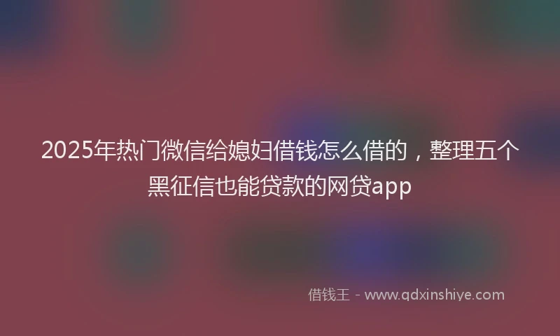 2025年热门微信给媳妇借钱怎么借的，整理五个黑征信也能贷款的网贷app