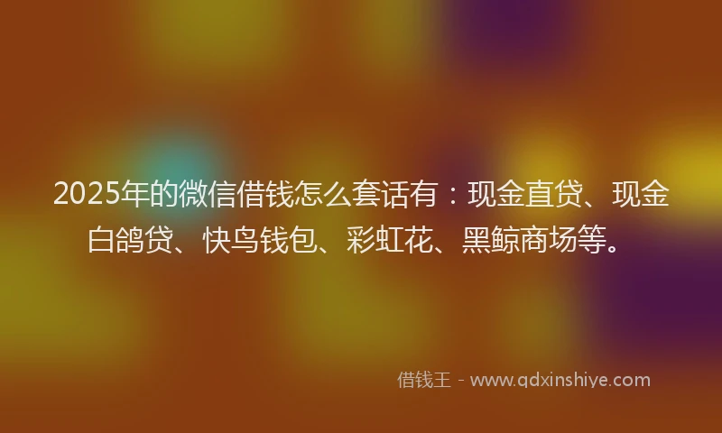 2025年的微信借钱怎么套话有：现金直贷、现金白鸽贷、快鸟钱包、彩虹花、黑鲸商场等。