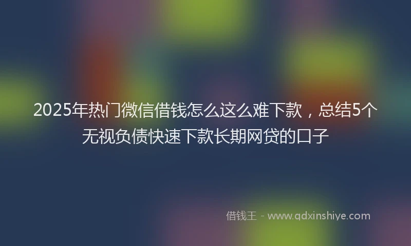 2025年热门微信借钱怎么这么难下款，总结5个无视负债快速下款长期网贷的口子