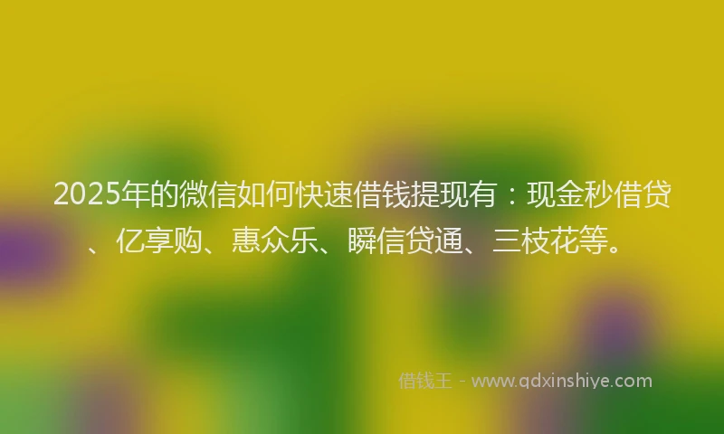 2025年的微信如何快速借钱提现有：现金秒借贷、亿享购、惠众乐、瞬信贷通、三枝花等。