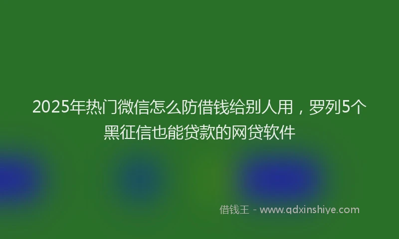 2025年热门微信怎么防借钱给别人用，罗列5个黑征信也能贷款的网贷软件