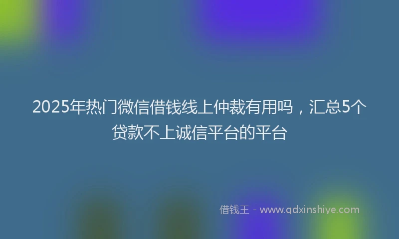2025年热门微信借钱线上仲裁有用吗，汇总5个贷款不上诚信平台的平台