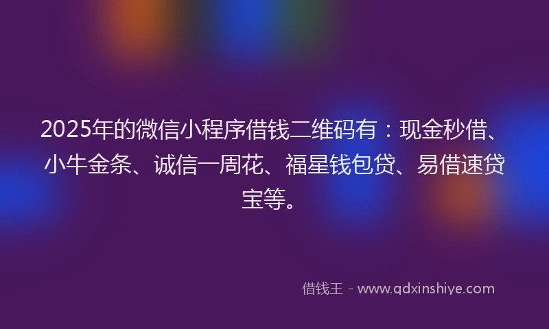 2025年的微信小程序借钱二维码有：现金秒借、小牛金条、诚信一周花、福星钱包贷、易借速贷宝等。