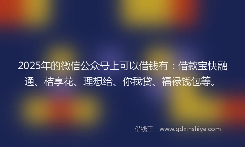 2025年的微信公众号上可以借钱有：借款宝快融通、桔享花、理想给、你我贷、福禄钱包等。