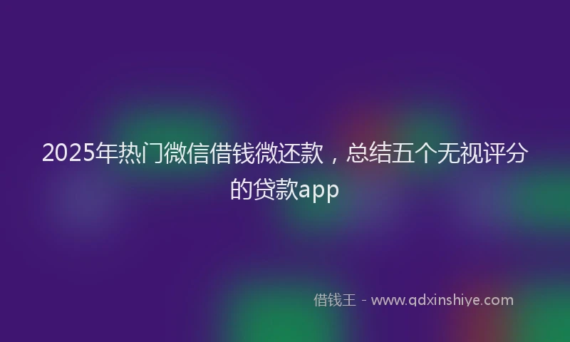 2025年热门微信借钱微还款，总结五个无视评分的贷款app