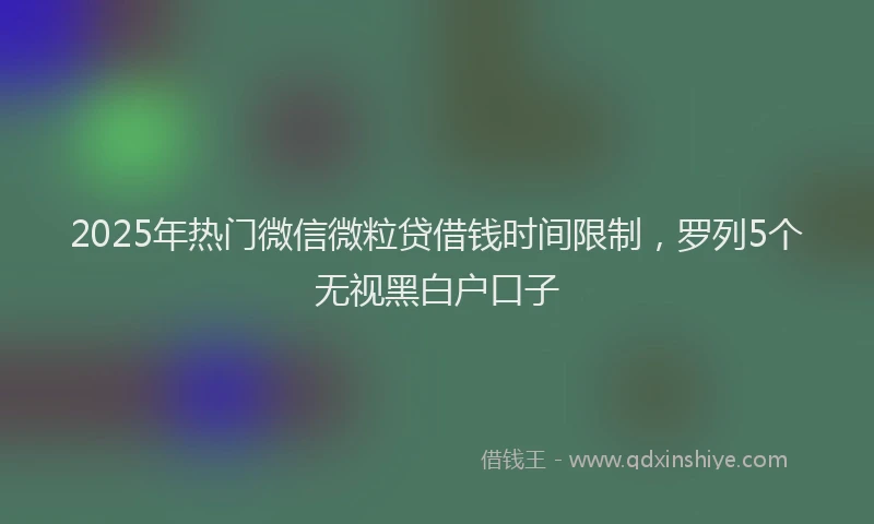 2025年热门微信微粒贷借钱时间限制，罗列5个无视黑白户口子