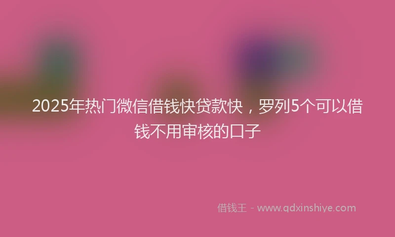 2025年热门微信借钱快贷款快，罗列5个可以借钱不用审核的口子