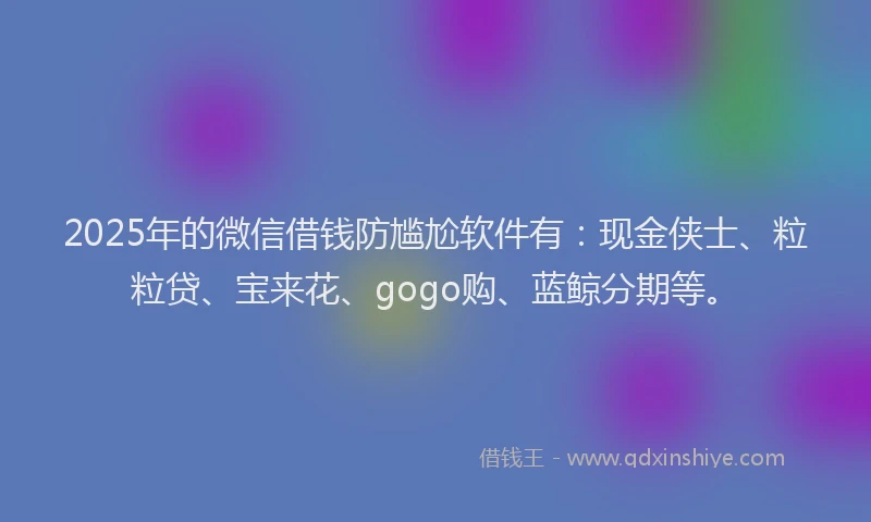2025年的微信借钱防尴尬软件有：现金侠士、粒粒贷、宝来花、gogo购、蓝鲸分期等。