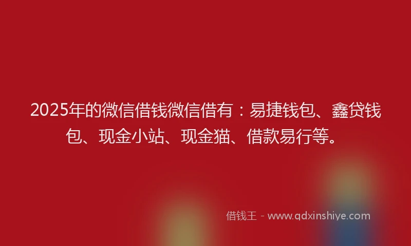 2025年的微信借钱微信借有：易捷钱包、鑫贷钱包、现金小站、现金猫、借款易行等。