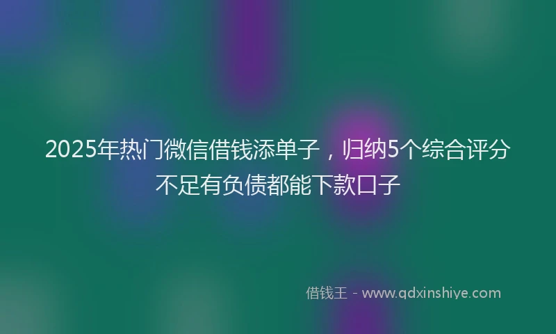 2025年热门微信借钱添单子，归纳5个综合评分不足有负债都能下款口子