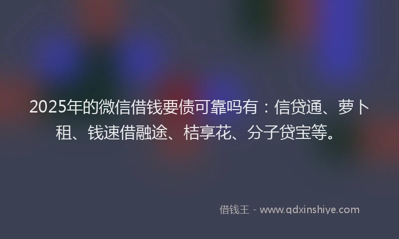 2025年的微信借钱要债可靠吗有：信贷通、萝卜租、钱速借融途、桔享花、分子贷宝等。