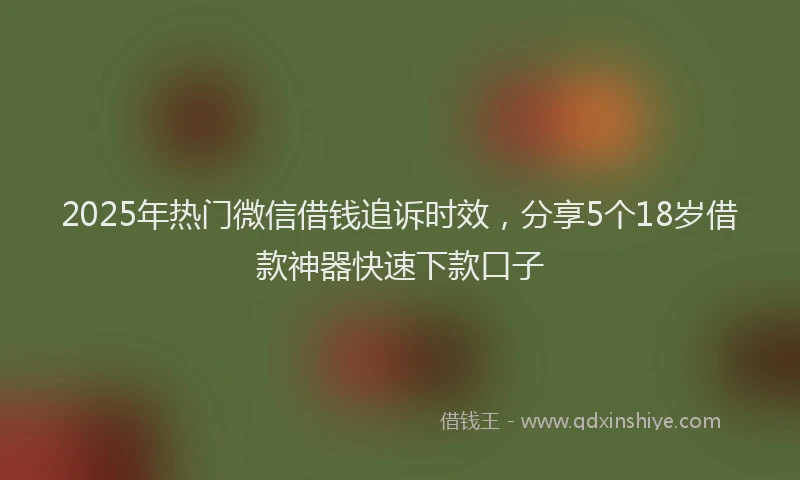 2025年热门微信借钱追诉时效，分享5个18岁借款神器快速下款口子