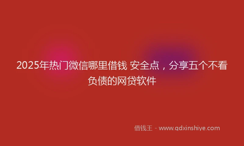 2025年热门微信哪里借钱 安全点，分享五个不看负债的网贷软件