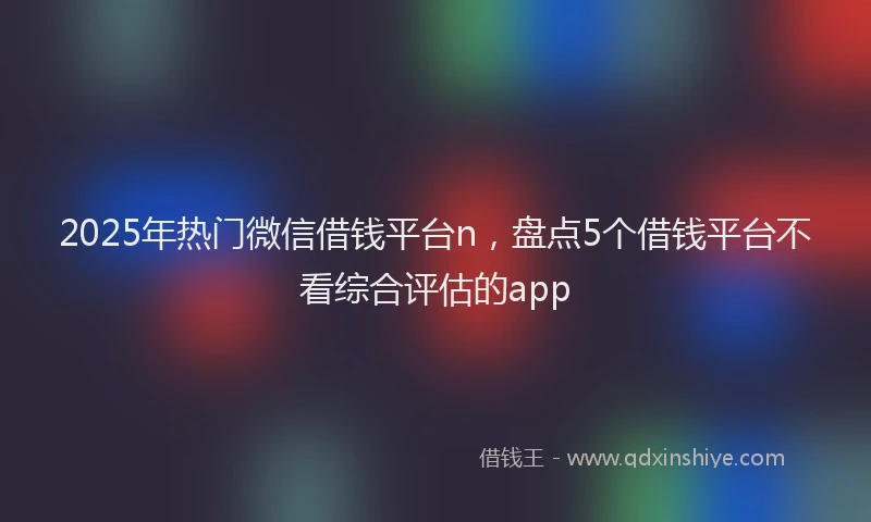 2025年热门微信借钱平台n，盘点5个借钱平台不看综合评估的app
