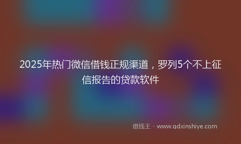 2025年热门微信借钱正规渠道，罗列5个不上征信报告的贷款软件