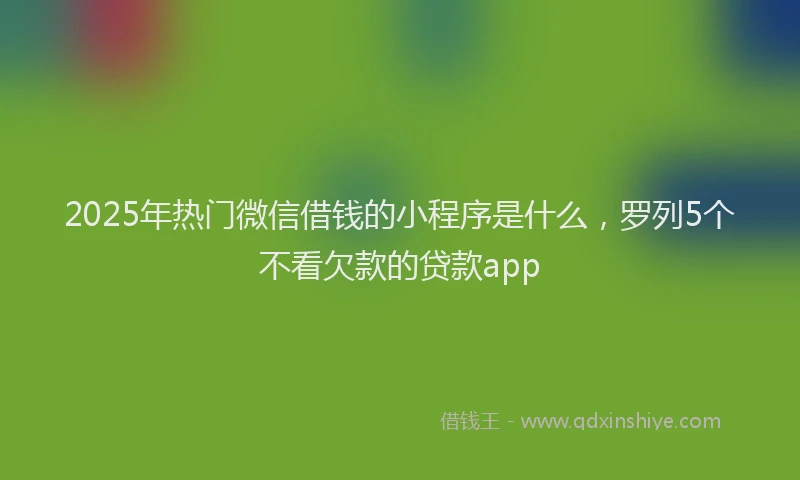 2025年热门微信借钱的小程序是什么，罗列5个不看欠款的贷款app