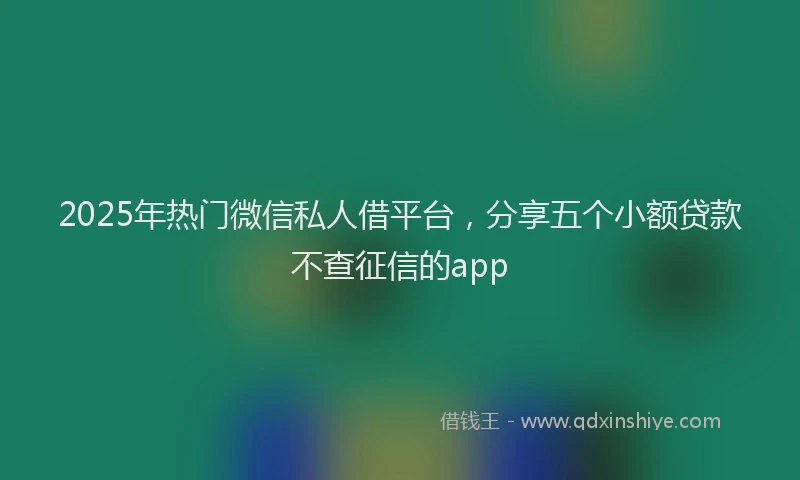 2025年热门微信私人借平台，分享五个小额贷款不查征信的app