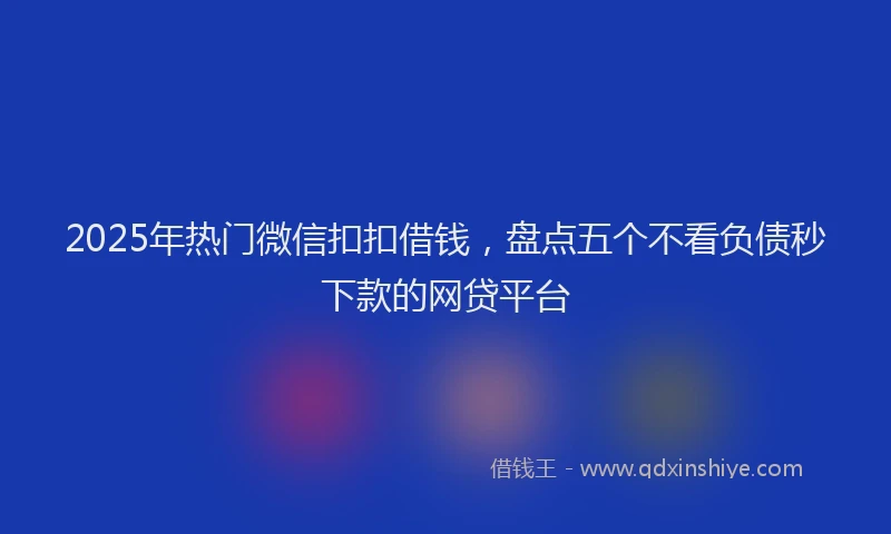 2025年热门微信扣扣借钱，盘点五个不看负债秒下款的网贷平台