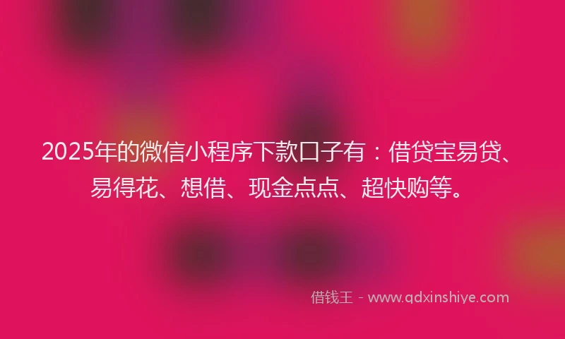 2025年的微信小程序下款口子有：借贷宝易贷、易得花、想借、现金点点、超快购等。