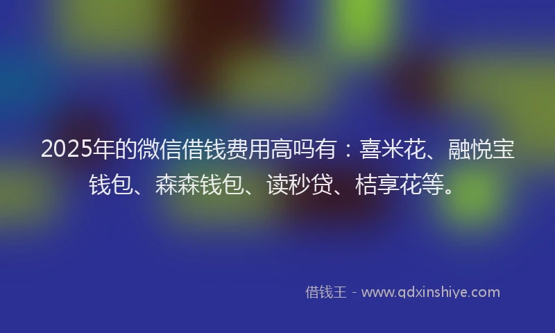 2025年的微信借钱费用高吗有：喜米花、融悦宝钱包、森森钱包、读秒贷、桔享花等。