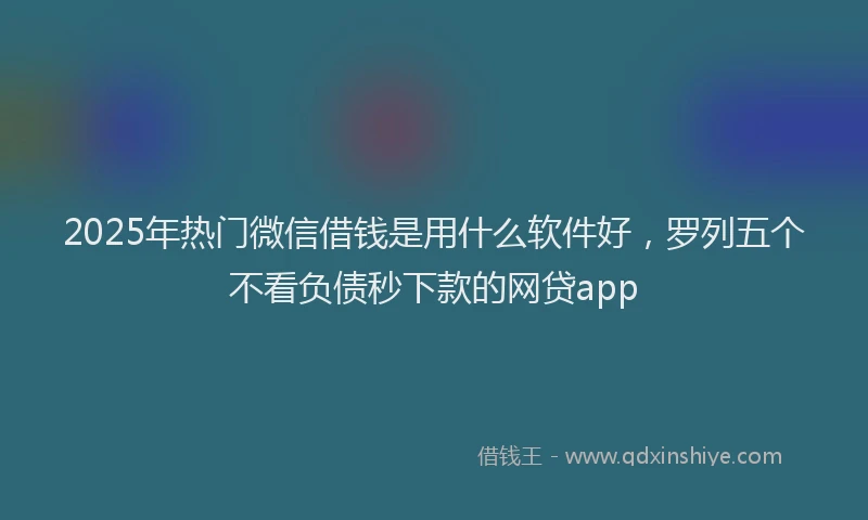 2025年热门微信借钱是用什么软件好，罗列五个不看负债秒下款的网贷app