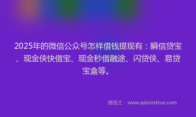 2025年的微信公众号怎样借钱提现有：瞬信贷宝、现金侠快借宝、现金秒借融途、闪贷侠、易贷宝盒等。