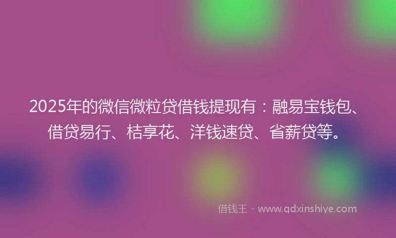 2025年的微信微粒贷借钱提现有：融易宝钱包、借贷易行、桔享花、洋钱速贷、省薪贷等。