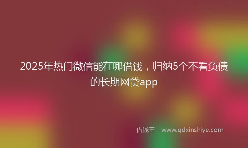 2025年热门微信能在哪借钱，归纳5个不看负债的长期网贷app
