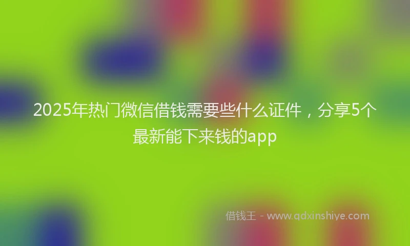 2025年热门微信借钱需要些什么证件，分享5个最新能下来钱的app