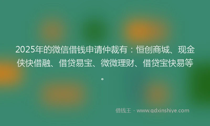 2025年的微信借钱申请仲裁有：恒创商城、现金侠快借融、借贷易宝、微微理财、借贷宝快易等。