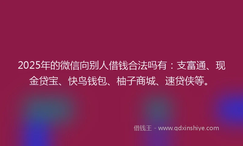 2025年的微信向别人借钱合法吗有：支富通、现金贷宝、快鸟钱包、柚子商城、速贷侠等。