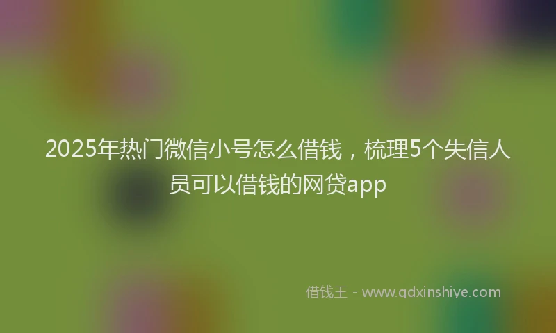 2025年热门微信小号怎么借钱，梳理5个失信人员可以借钱的网贷app