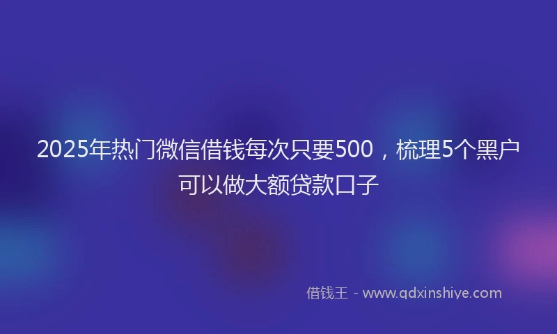 2025年热门微信借钱每次只要500，梳理5个黑户可以做大额贷款口子