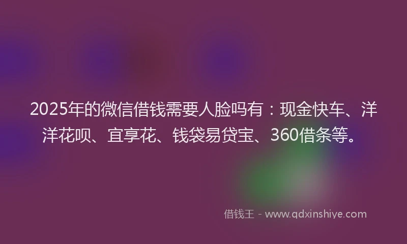 2025年的微信借钱需要人脸吗有：现金快车、洋洋花呗、宜享花、钱袋易贷宝、360借条等。