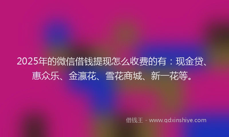 2025年的微信借钱提现怎么收费的有：现金贷、惠众乐、金瀛花、雪花商城、新一花等。