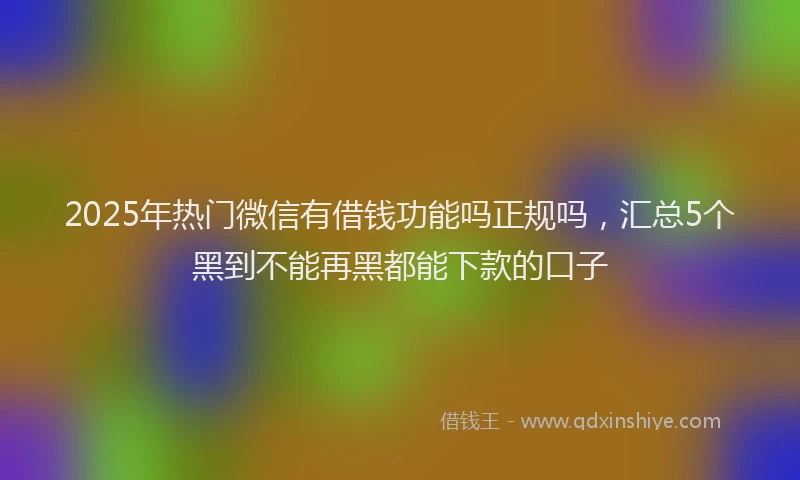 2025年热门微信有借钱功能吗正规吗，汇总5个黑到不能再黑都能下款的口子