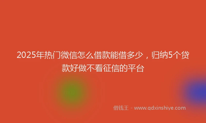 2025年热门微信怎么借款能借多少，归纳5个贷款好做不看征信的平台