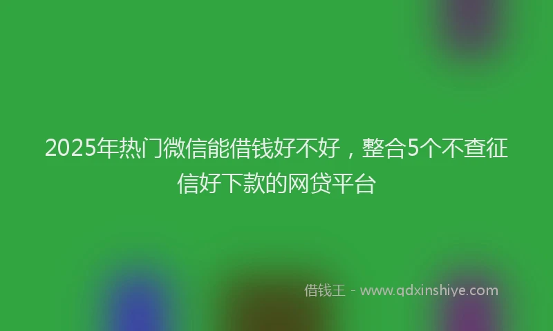 2025年热门微信能借钱好不好，整合5个不查征信好下款的网贷平台