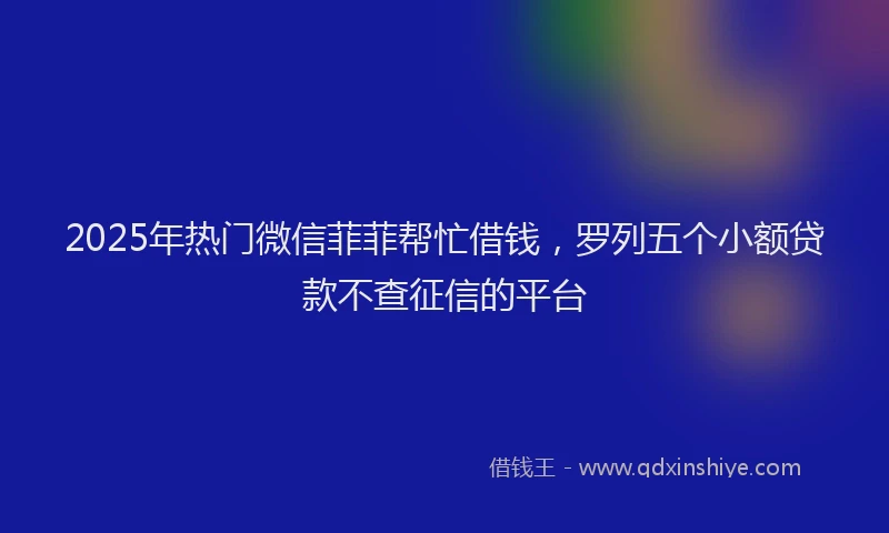 2025年热门微信菲菲帮忙借钱，罗列五个小额贷款不查征信的平台