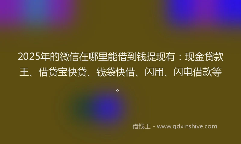 2025年的微信在哪里能借到钱提现有：现金贷款王、借贷宝快贷、钱袋快借、闪用、闪电借款等。