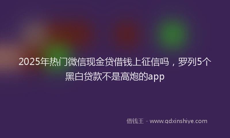 2025年热门微信现金贷借钱上征信吗，罗列5个黑白贷款不是高炮的app