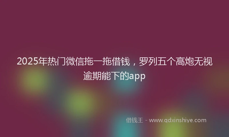 2025年热门微信拖一拖借钱，罗列五个高炮无视逾期能下的app